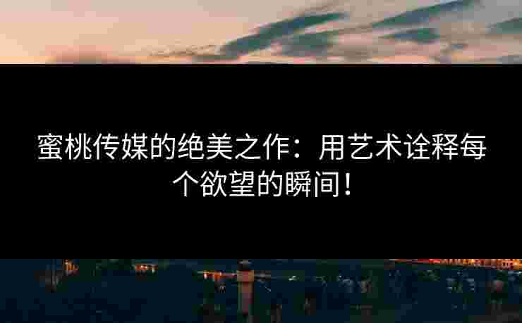 蜜桃传媒的绝美之作：用艺术诠释每个欲望的瞬间！