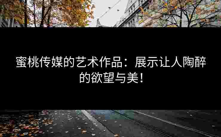 蜜桃传媒的艺术作品：展示让人陶醉的欲望与美！