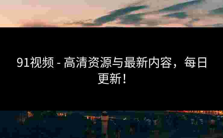 91视频 - 高清资源与最新内容，每日更新！