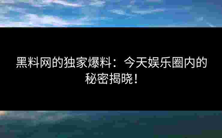 黑料网的独家爆料：今天娱乐圈内的秘密揭晓！