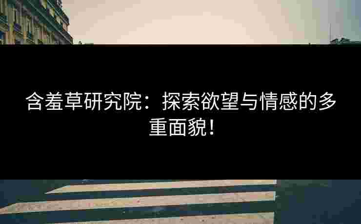 含羞草研究院：探索欲望与情感的多重面貌！