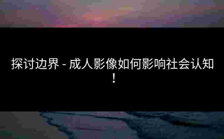 探讨边界 - 成人影像如何影响社会认知!