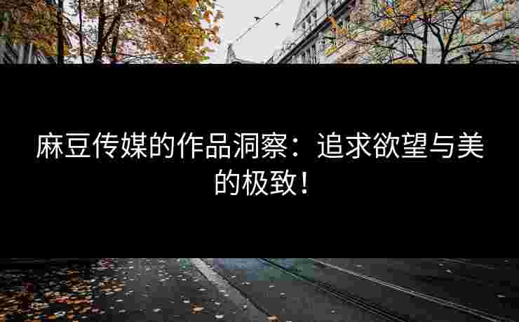 麻豆传媒的作品洞察：追求欲望与美的极致！