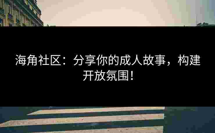 海角社区：分享你的成人故事，构建开放氛围！