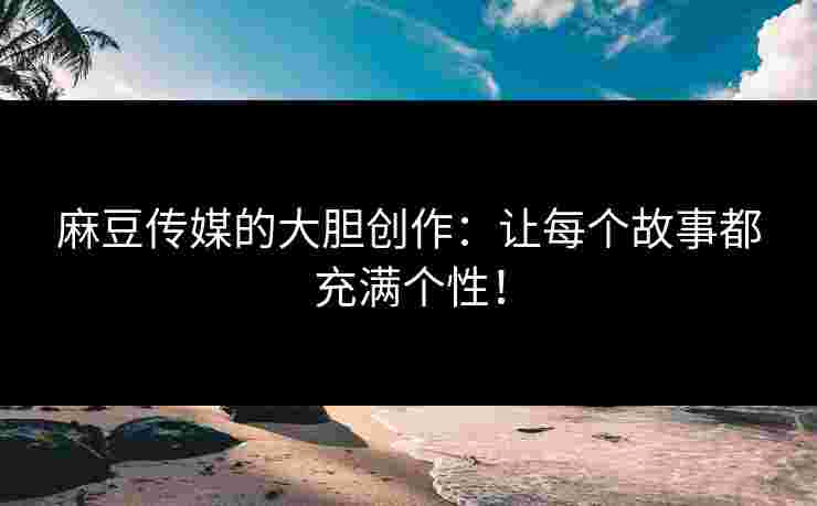 麻豆传媒的大胆创作：让每个故事都充满个性！