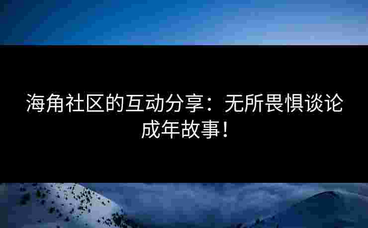 海角社区的互动分享：无所畏惧谈论成年故事！