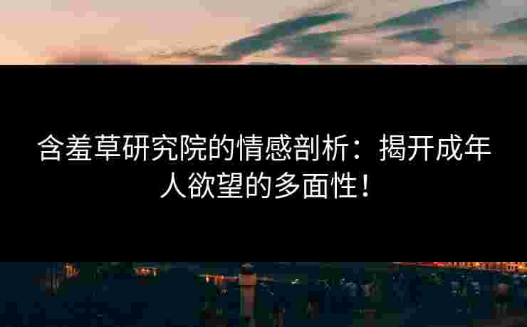 含羞草研究院的情感剖析：揭开成年人欲望的多面性！
