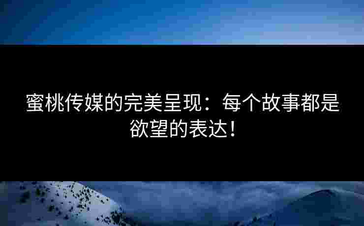 蜜桃传媒的完美呈现：每个故事都是欲望的表达！