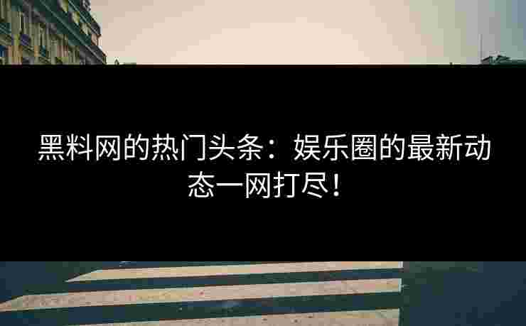 黑料网的热门头条：娱乐圈的最新动态一网打尽！