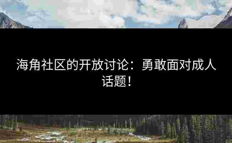 海角社区的开放讨论：勇敢面对成人话题！