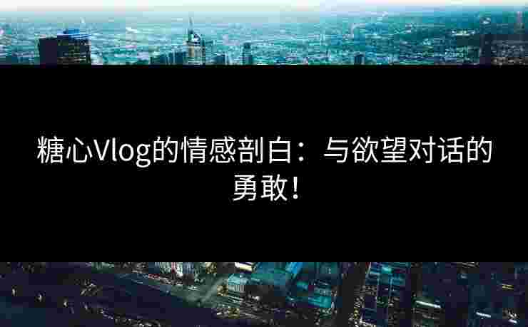 糖心Vlog的情感剖白：与欲望对话的勇敢！