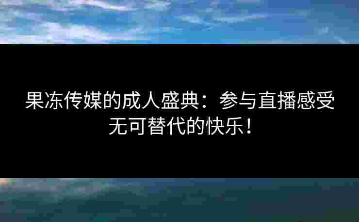 果冻传媒的成人盛典：参与直播感受无可替代的快乐！