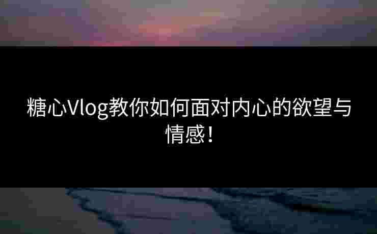 糖心Vlog教你如何面对内心的欲望与情感！