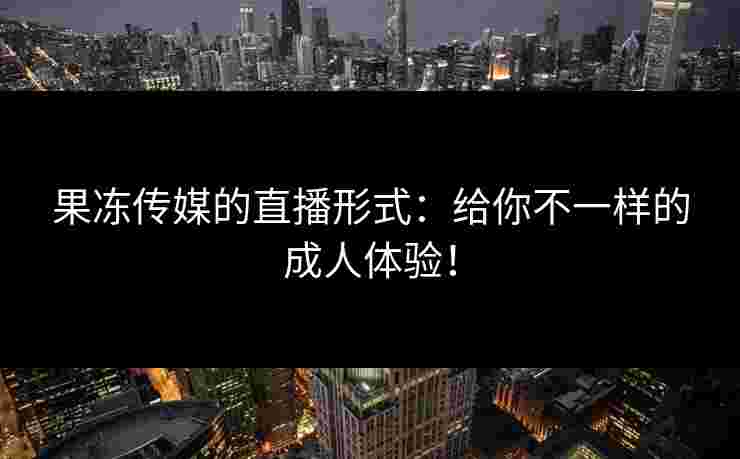 果冻传媒的直播形式：给你不一样的成人体验！