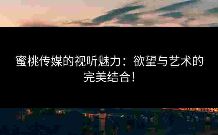 蜜桃传媒的视听魅力：欲望与艺术的完美结合！