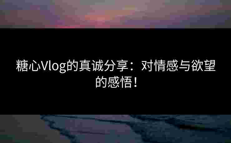 糖心Vlog的真诚分享：对情感与欲望的感悟！