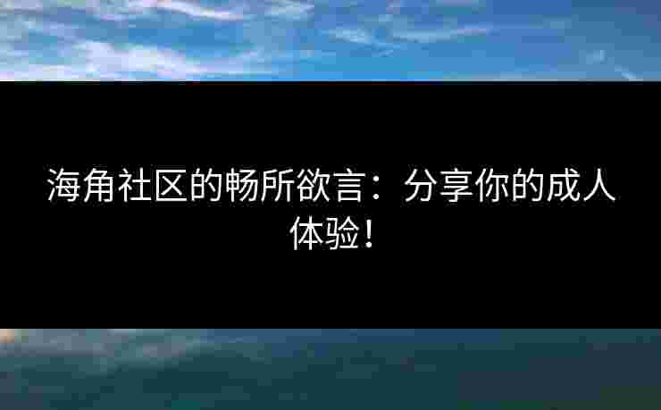 海角社区的畅所欲言：分享你的成人体验！