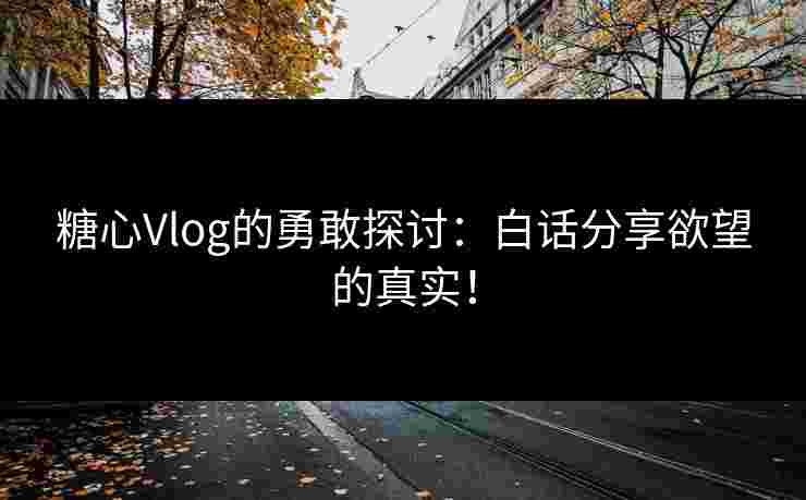 糖心Vlog的勇敢探讨：白话分享欲望的真实！