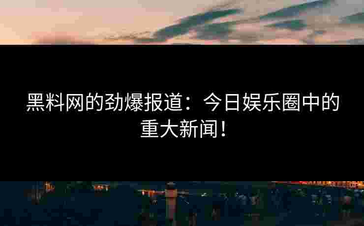 黑料网的劲爆报道：今日娱乐圈中的重大新闻！