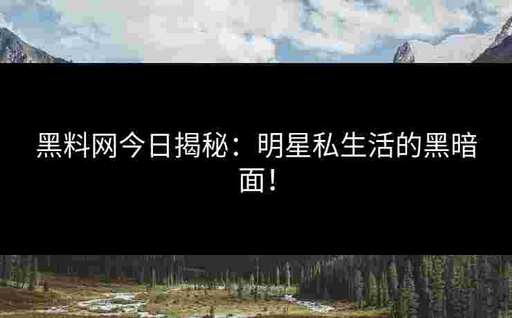 黑料网今日揭秘：明星私生活的黑暗面！
