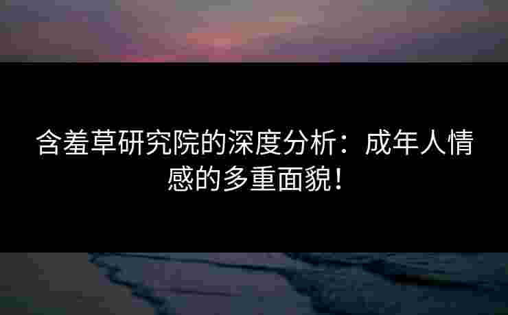 含羞草研究院的深度分析：成年人情感的多重面貌！