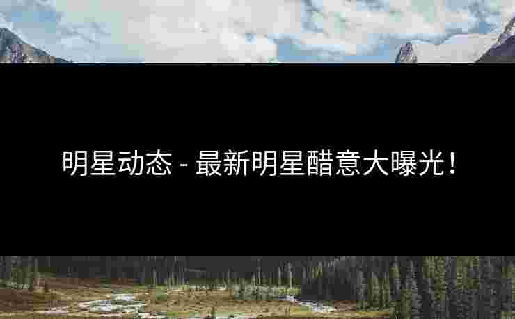 明星动态 - 最新明星醋意大曝光！