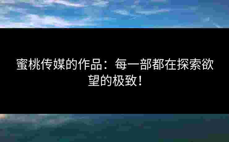 蜜桃传媒的作品：每一部都在探索欲望的极致！