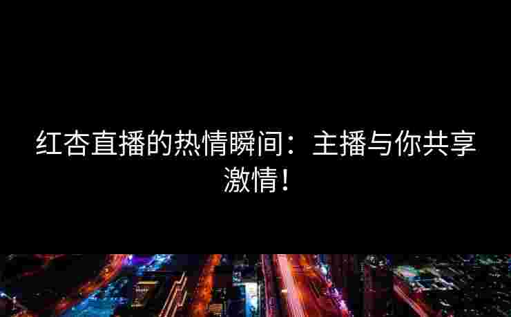 红杏直播的热情瞬间：主播与你共享激情！