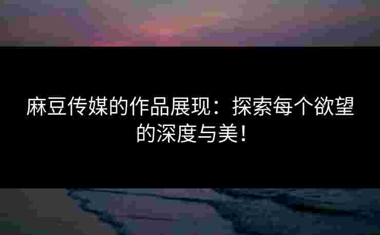 麻豆传媒的作品展现：探索每个欲望的深度与美！