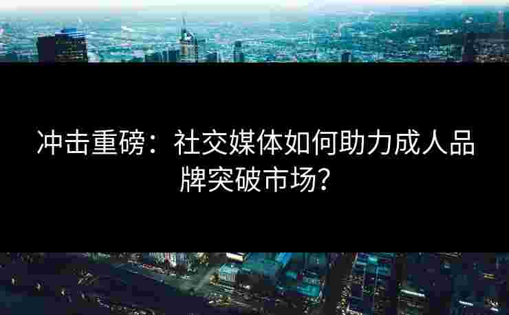 冲击重磅：社交媒体如何助力成人品牌突破市场？