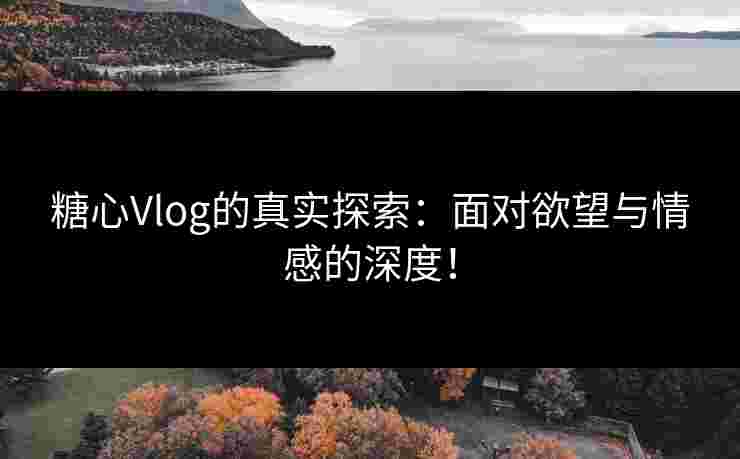 糖心Vlog的真实探索：面对欲望与情感的深度！