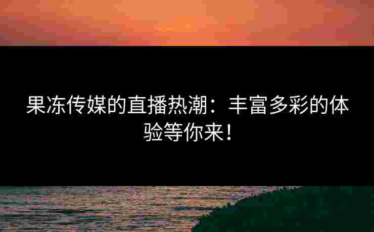 果冻传媒的直播热潮：丰富多彩的体验等你来！