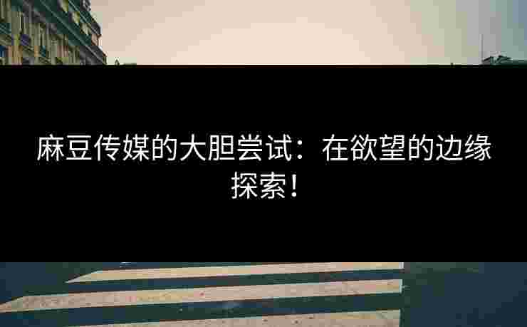 麻豆传媒的大胆尝试：在欲望的边缘探索！