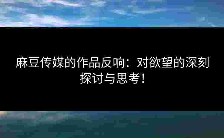 麻豆传媒的作品反响：对欲望的深刻探讨与思考！