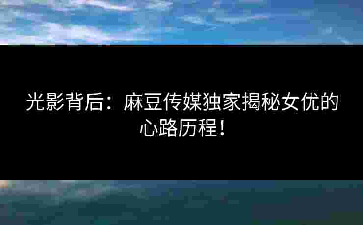 光影背后：麻豆传媒独家揭秘女优的心路历程！