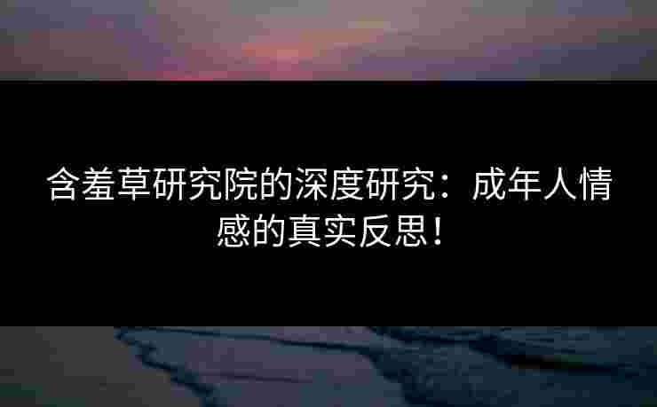 含羞草研究院的深度研究：成年人情感的真实反思！