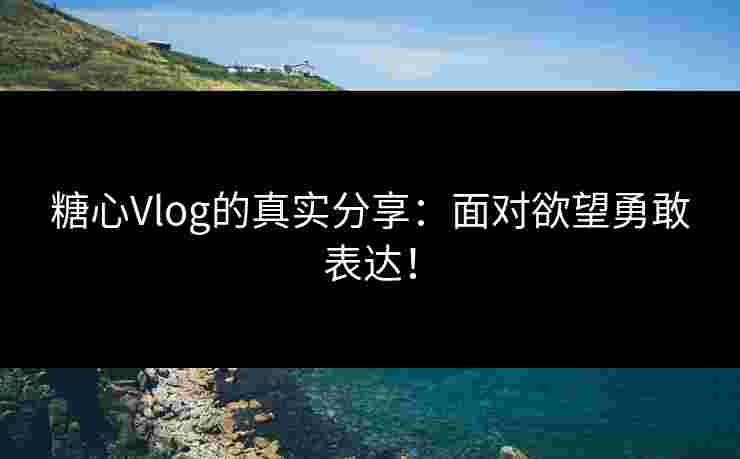 糖心Vlog的真实分享：面对欲望勇敢表达！