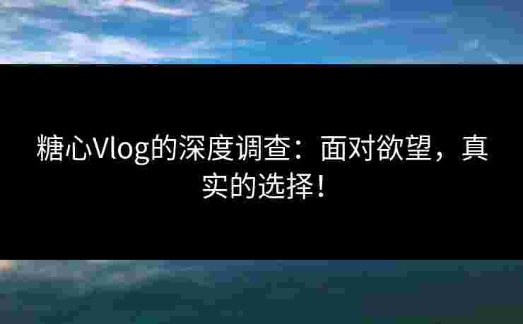 糖心Vlog的深度调查：面对欲望，真实的选择！