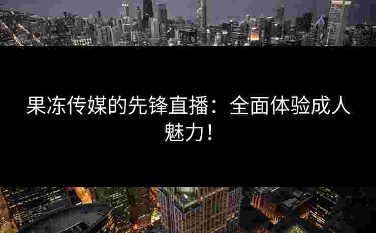 果冻传媒的先锋直播:全面体验成人魅力! 果冻传媒的先锋直播:全面体验成人魅力!