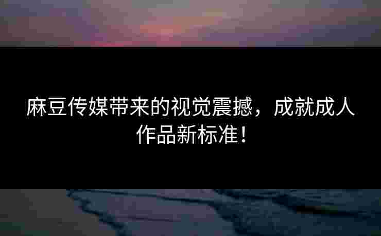 麻豆传媒带来的视觉震撼，成就成人作品新标准！