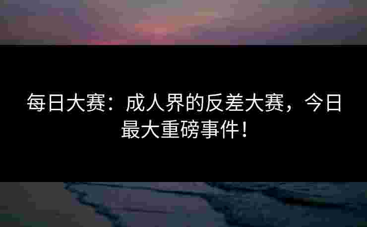 每日大赛：成人界的反差大赛，今日最大重磅事件！