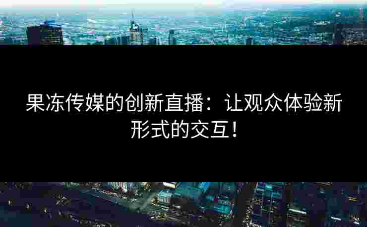 果冻传媒的创新直播：让观众体验新形式的交互！