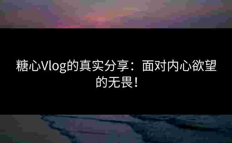 糖心Vlog的真实分享：面对内心欲望的无畏！