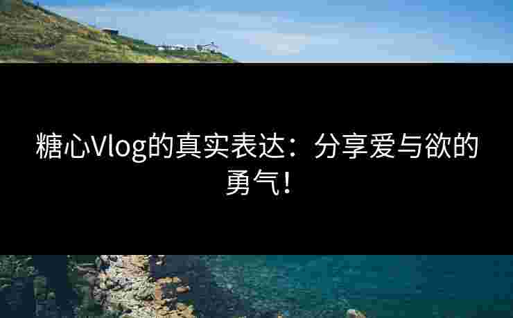 糖心Vlog的真实表达：分享爱与欲的勇气！