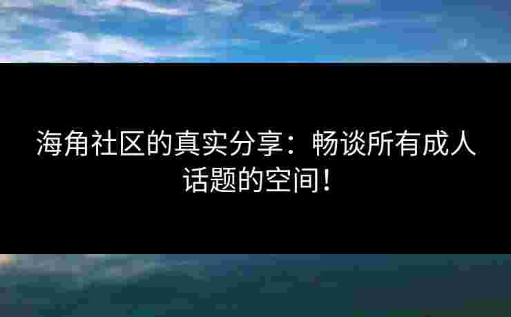 海角社区的真实分享：畅谈所有成人话题的空间！