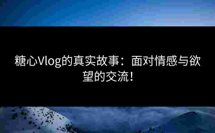 糖心Vlog的真实故事：面对情感与欲望的交流！