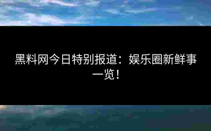 黑料网今日特别报道：娱乐圈新鲜事一览！