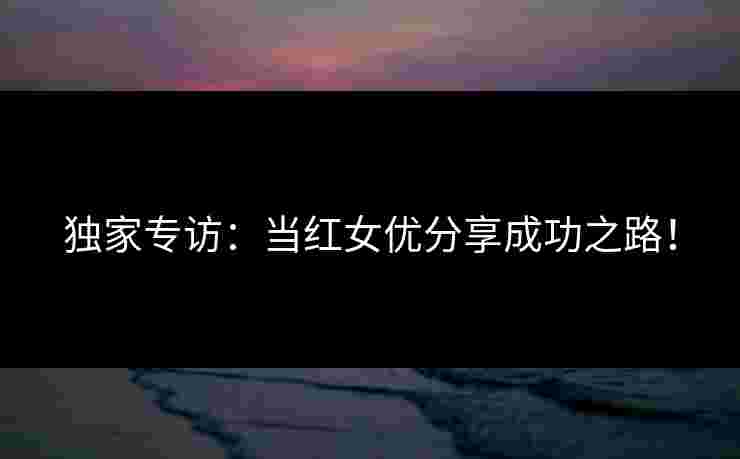 独家专访：当红女优分享成功之路！
