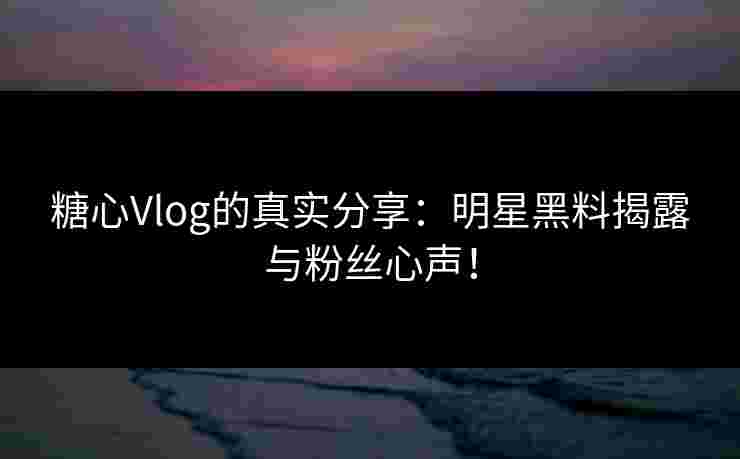 糖心Vlog的真实分享：明星黑料揭露与粉丝心声！