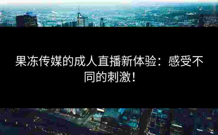 果冻传媒的成人直播新体验：感受不同的刺激！